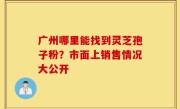 广州哪里能找到灵芝孢子粉？市面上销售情况大公开