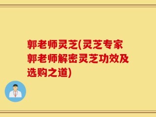 郭老师灵芝(灵芝专家郭老师解密灵芝功效及选购之道)