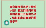 鼻炎能喝灵芝孢子粉吗小孩？朋友们请问有鼻炎的我有什么好的办法，愉悦的度过春季的花粉季节