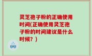 灵芝孢子粉的正确使用时间(正确使用灵芝孢子粉的时间建议是什么时候？)