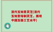 清代玉如意灵芝(清代玉如意琢制灵芝，展现中国玉器工艺水平)