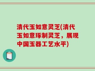 清代玉如意灵芝(清代玉如意琢制灵芝，展现中国玉器工艺水平)
