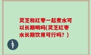 灵芝和红枣一起煮水可以长期喝吗(灵芝红枣水长期饮用可行吗？)