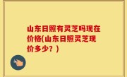 山东日照有灵芝吗现在价格(山东日照灵芝现价多少？)