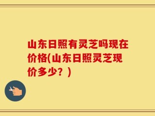 山东日照有灵芝吗现在价格(山东日照灵芝现价多少？)