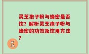 灵芝孢子粉与蜂密是否饮？解析灵芝孢子粉与蜂密的功效及饮用方法？