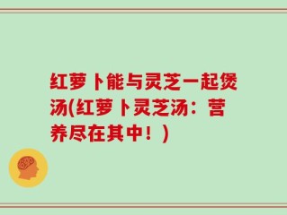 红萝卜能与灵芝一起煲汤(红萝卜灵芝汤：营养尽在其中！)