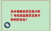 良乡哪里卖灵芝孢子粉？寻找高品质灵芝孢子粉的好去处？