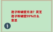 孢子粉破壁方法？灵芝孢子粉破壁99%什么意思