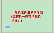 一斤灵芝片泡多少斤酒(灵芝片一斤可泡制几斤酒？)