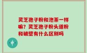 灵芝孢子粉和泡茶一样嘛？灵芝孢子粉头道粉和破壁有什么区别吗