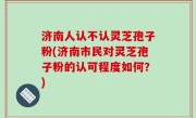 济南人认不认灵芝孢子粉(济南市民对灵芝孢子粉的认可程度如何？)