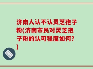 济南人认不认灵芝孢子粉(济南市民对灵芝孢子粉的认可程度如何？)
