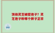 顶级灵芝破壁孢子？灵芝孢子粉哪个牌子正宗