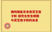 姨妈期能否食用灵芝孢子粉 探究女性生理期与灵芝孢子粉的关系