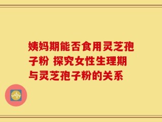 姨妈期能否食用灵芝孢子粉 探究女性生理期与灵芝孢子粉的关系
