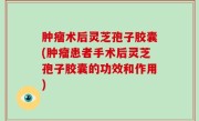 肿瘤术后灵芝孢子胶囊(肿瘤患者手术后灵芝孢子胶囊的功效和作用)