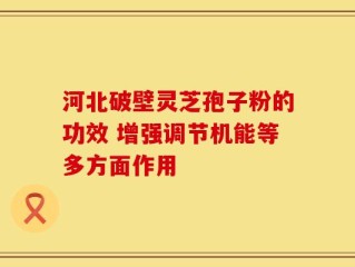 河北破壁灵芝孢子粉的功效 增强调节机能等多方面作用