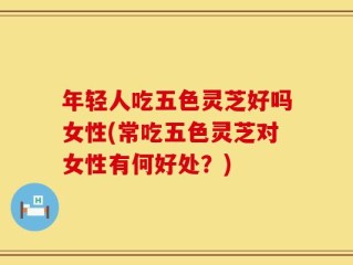 年轻人吃五色灵芝好吗女性(常吃五色灵芝对女性有何好处？)
