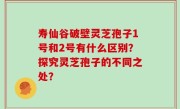 寿仙谷破壁灵芝孢子1号和2号有什么区别？探究灵芝孢子的不同之处？
