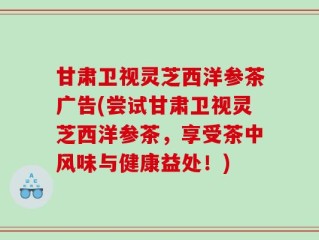 甘肃卫视灵芝西洋参茶广告(尝试甘肃卫视灵芝西洋参茶，享受茶中风味与健康益处！)