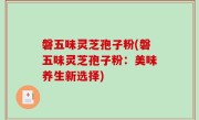 磐五味灵芝孢子粉(磐五味灵芝孢子粉：美味养生新选择)
