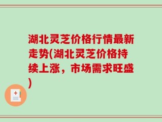 湖北灵芝价格行情最新走势(湖北灵芝价格持续上涨，市场需求旺盛)