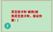 灵芝孢子粉 破壳(破壳灵芝孢子粉，保证效果！)