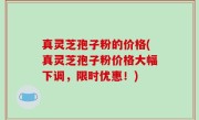 真灵芝孢子粉的价格(真灵芝孢子粉价格大幅下调，限时优惠！)