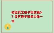 破壁灵芝孢子粉胶囊0？灵芝孢子粉多少钱一盒