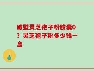 破壁灵芝孢子粉胶囊0？灵芝孢子粉多少钱一盒