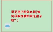灵芝孢子粉怎么得(如何获取优质的灵芝孢子粉？)