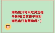 潮热出汗可以吃灵芝孢子粉吗(灵芝孢子粉对潮热出汗有帮助吗？)
