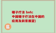 硼子疗法 bntc 中国硼子疗法在中国的应用及前景展望)