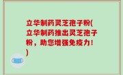 立华制药灵芝孢子粉(立华制药推出灵芝孢子粉，助您增强免疫力！)