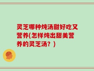 灵芝哪种炖汤甜好吃又营养(怎样炖出甜美营养的灵芝汤？)