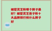 破壁灵芝粉哪个牌子最好？破壁灵芝孢子粉十大品牌排行榜什么牌子好