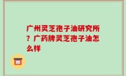 广州灵芝孢子油研究所？广药牌灵芝孢子油怎么样