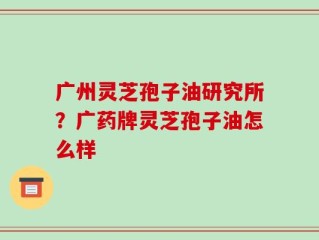 广州灵芝孢子油研究所？广药牌灵芝孢子油怎么样
