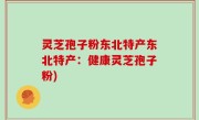 灵芝孢子粉东北特产东北特产：健康灵芝孢子粉)