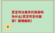 灵芝可以用作代用茶吗为什么(灵芝可否代替茶？原理解析)