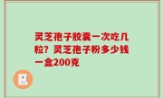 灵芝孢子胶囊一次吃几粒？灵芝孢子粉多少钱一盒200克