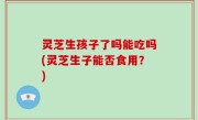 灵芝生孩子了吗能吃吗(灵芝生子能否食用？)