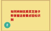 如何辨别优质灵芝孢子粉掌握这些要点轻松识别