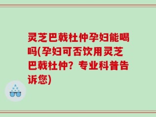 灵芝巴戟杜仲孕妇能喝吗(孕妇可否饮用灵芝巴戟杜仲？专业科普告诉您)