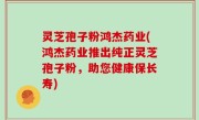 灵芝孢子粉鸿杰药业(鸿杰药业推出纯正灵芝孢子粉，助您健康保长寿)
