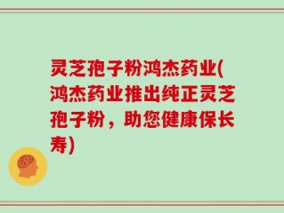 灵芝孢子粉鸿杰药业(鸿杰药业推出纯正灵芝孢子粉，助您健康保长寿)
