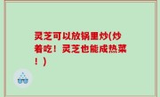 灵芝可以放锅里炒(炒着吃！灵芝也能成热菜！)