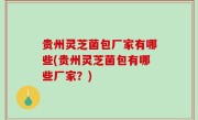 贵州灵芝菌包厂家有哪些(贵州灵芝菌包有哪些厂家？)