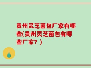 贵州灵芝菌包厂家有哪些(贵州灵芝菌包有哪些厂家？)
